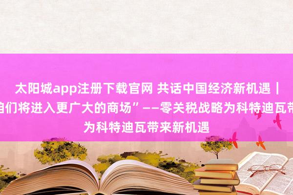 太阳城app注册下载官网 共话中国经济新机遇｜通信：“咱们将进入更广大的商场”——零关税战略为科特迪瓦带来新机遇