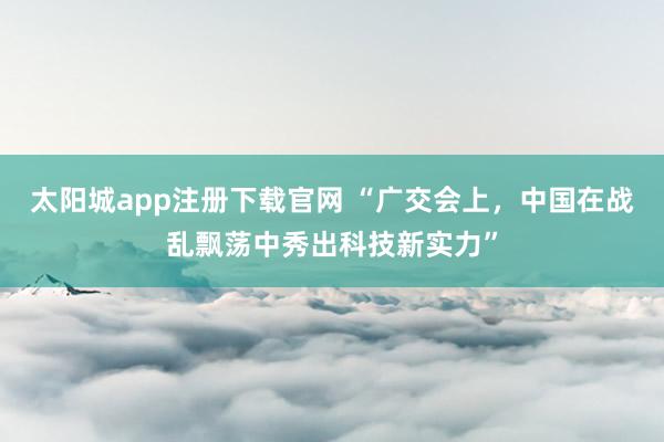 太阳城app注册下载官网 “广交会上，中国在战乱飘荡中秀出科技新实力”