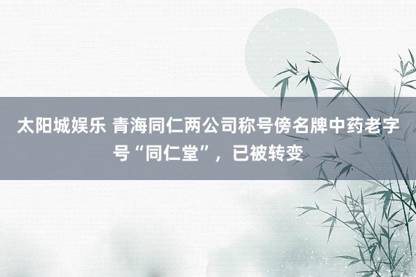 太阳城娱乐 青海同仁两公司称号傍名牌中药老字号“同仁堂”，已被转变