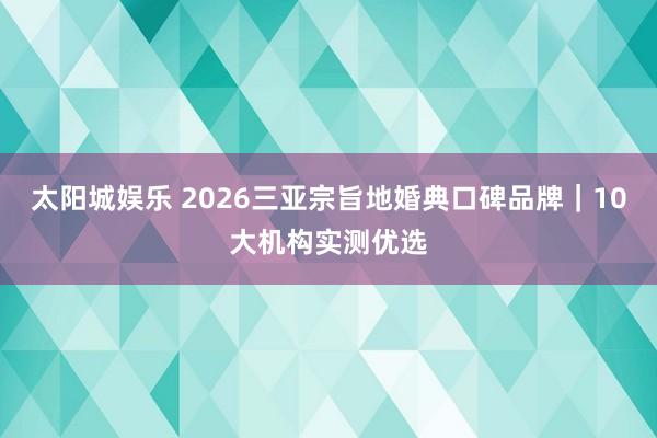 太阳城娱乐 2026三亚宗旨地婚典口碑品牌｜10大机构实测优选