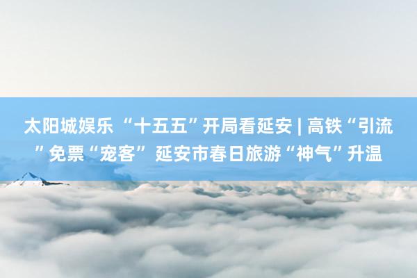 太阳城娱乐 “十五五”开局看延安 | 高铁“引流”免票“宠客” 延安市春日旅游“神气”升温