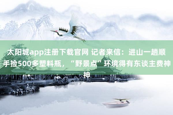 太阳城app注册下载官网 记者来信：进山一趟顺手捡500多塑料瓶，“野景点”环境得有东谈主费神