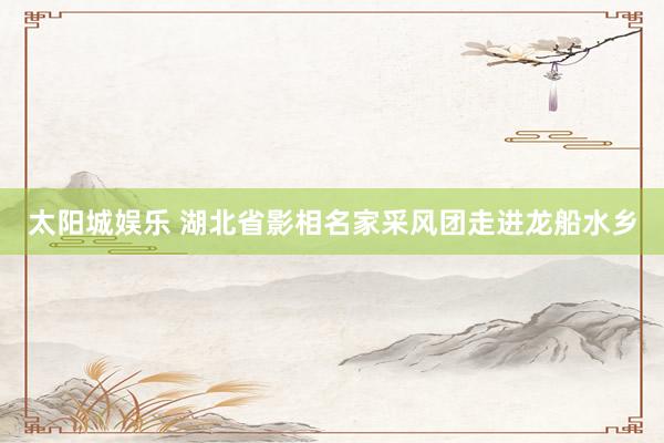 太阳城娱乐 湖北省影相名家采风团走进龙船水乡