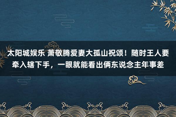 太阳城娱乐 萧敬腾爱妻大孤山祝颂！随时王人要牵入辖下手，一眼就能看出俩东说念主年事差