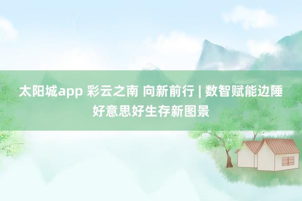 太阳城app 彩云之南 向新前行 | 数智赋能边陲好意思好生存新图景