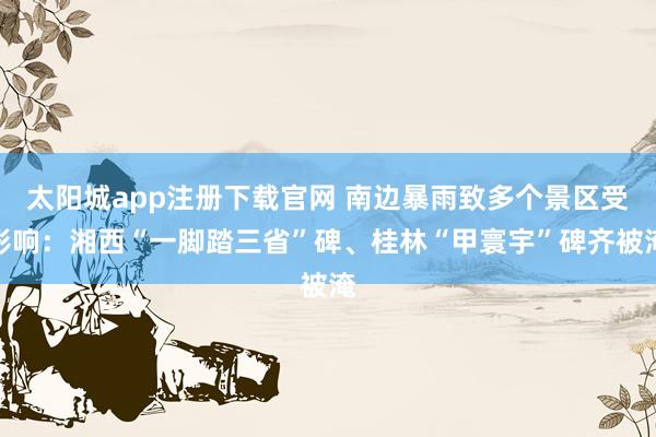 太阳城app注册下载官网 南边暴雨致多个景区受影响：湘西“一脚踏三省”碑、桂林“甲寰宇”碑齐被淹