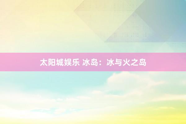 太阳城娱乐 冰岛：冰与火之岛