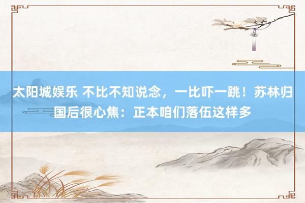 太阳城娱乐 不比不知说念，一比吓一跳！苏林归国后很心焦：正本咱们落伍这样多