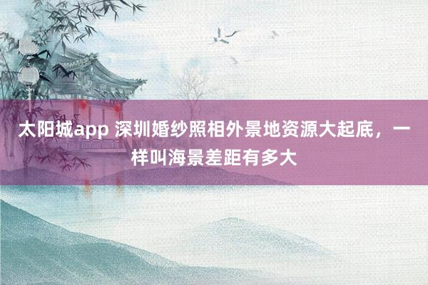 太阳城app 深圳婚纱照相外景地资源大起底，一样叫海景差距有多大
