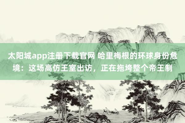 太阳城app注册下载官网 哈里梅根的环球身份危境：这场高仿王室出访，正在拖垮整个帝王制