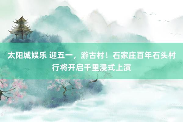 太阳城娱乐 迎五一，游古村！石家庄百年石头村行将开启千里浸式上演