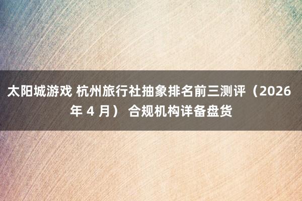 太阳城游戏 杭州旅行社抽象排名前三测评（2026 年 4 月） 合规机构详备盘货