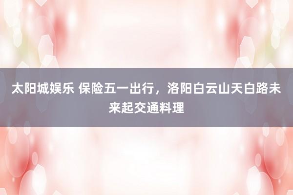 太阳城娱乐 保险五一出行，洛阳白云山天白路未来起交通料理