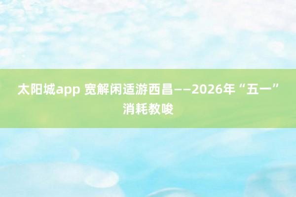 太阳城app 宽解闲适游西昌——2026年“五一”消耗教唆