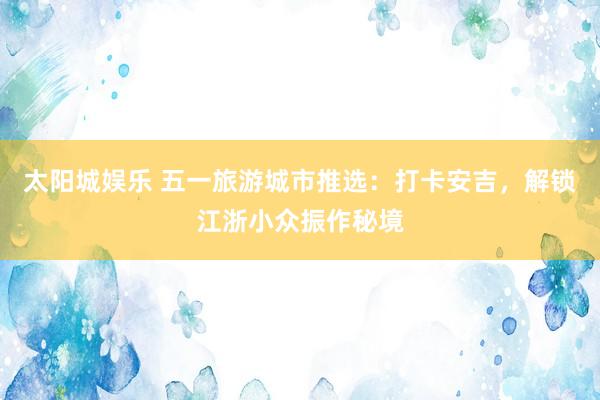 太阳城娱乐 五一旅游城市推选：打卡安吉，解锁江浙小众振作秘境