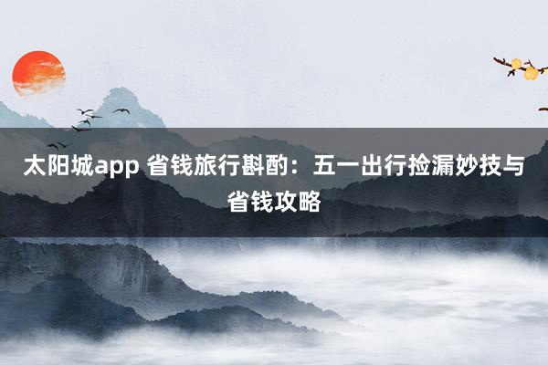 太阳城app 省钱旅行斟酌：五一出行捡漏妙技与省钱攻略