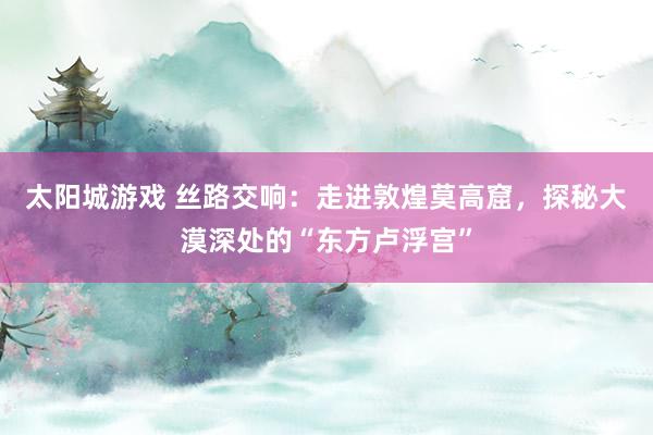 太阳城游戏 丝路交响：走进敦煌莫高窟，探秘大漠深处的“东方卢浮宫”