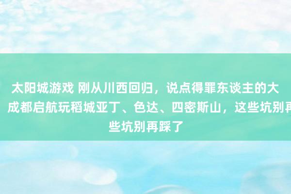 太阳城游戏 刚从川西回归，说点得罪东谈主的大真话：成都启航玩稻城亚丁、色达、四密斯山，这些坑别再踩了