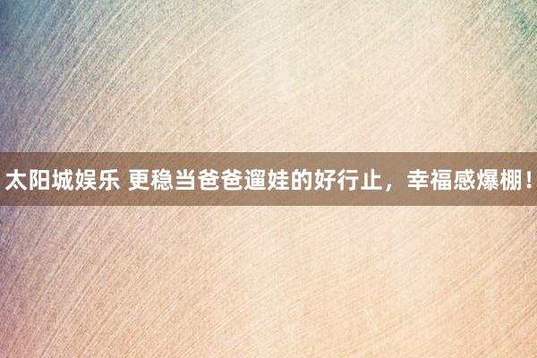 太阳城娱乐 更稳当爸爸遛娃的好行止，幸福感爆棚！