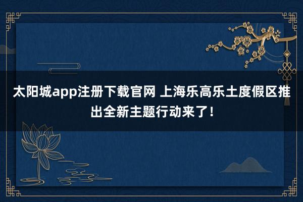 太阳城app注册下载官网 上海乐高乐土度假区推出全新主题行动来了！