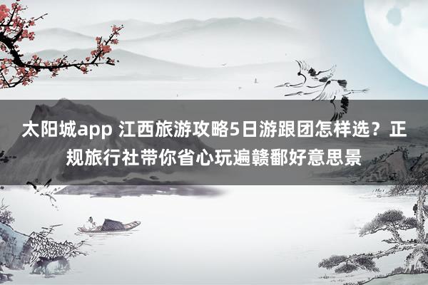 太阳城app 江西旅游攻略5日游跟团怎样选？正规旅行社带你省心玩遍赣鄱好意思景
