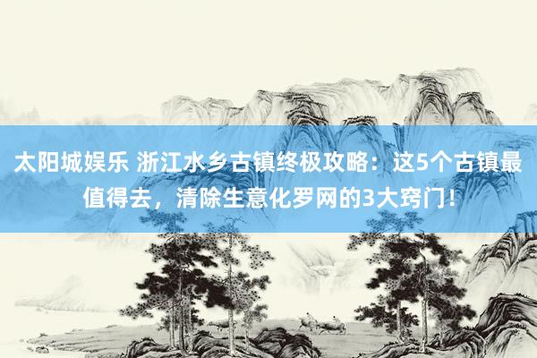 太阳城娱乐 浙江水乡古镇终极攻略：这5个古镇最值得去，清除生意化罗网的3大窍门！