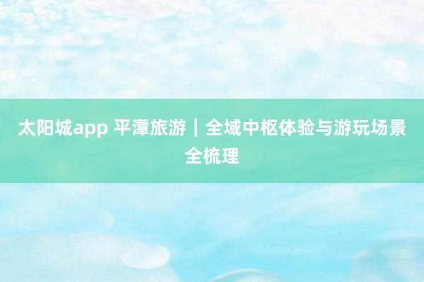 太阳城app 平潭旅游｜全域中枢体验与游玩场景全梳理