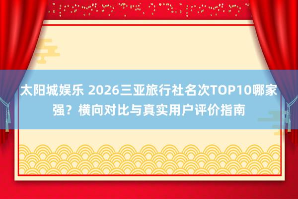 太阳城娱乐 2026三亚旅行社名次TOP10哪家强？横向对比与真实用户评价指南