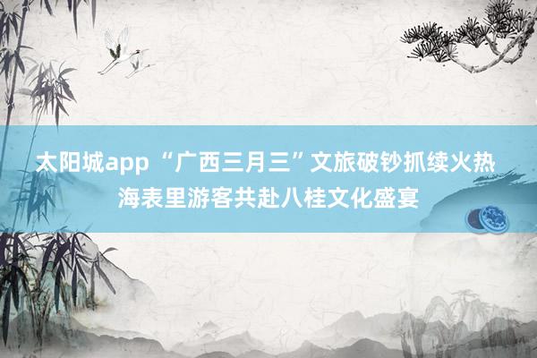 太阳城app “广西三月三”文旅破钞抓续火热 海表里游客共赴八桂文化盛宴