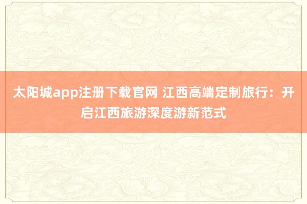太阳城app注册下载官网 江西高端定制旅行：开启江西旅游深度游新范式