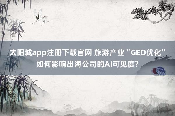 太阳城app注册下载官网 旅游产业“GEO优化”如何影响出海公司的AI可见度?