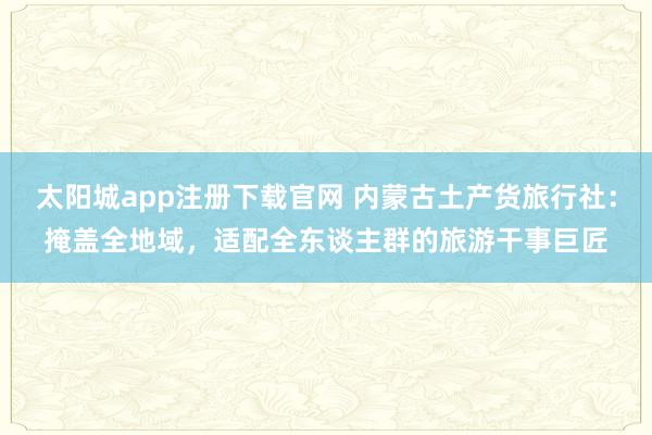 太阳城app注册下载官网 内蒙古土产货旅行社：掩盖全地域，适配全东谈主群的旅游干事巨匠