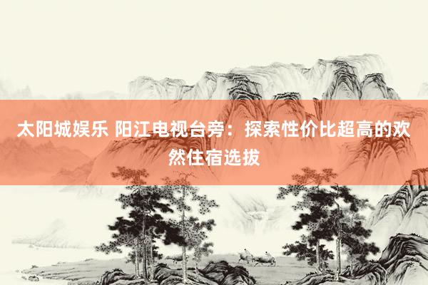 太阳城娱乐 阳江电视台旁：探索性价比超高的欢然住宿选拔