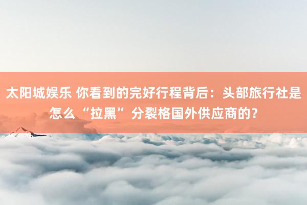 太阳城娱乐 你看到的完好行程背后：头部旅行社是怎么 “拉黑” 分裂格国外供应商的？