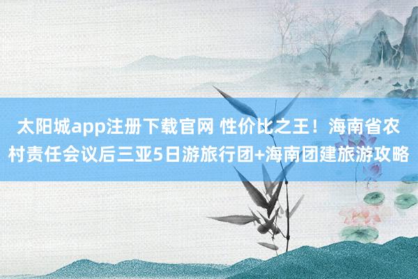 太阳城app注册下载官网 性价比之王！海南省农村责任会议后三亚5日游旅行团+海南团建旅游攻略
