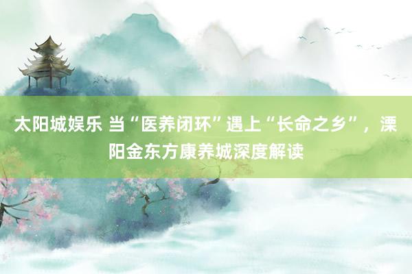 太阳城娱乐 当“医养闭环”遇上“长命之乡”，溧阳金东方康养城深度解读