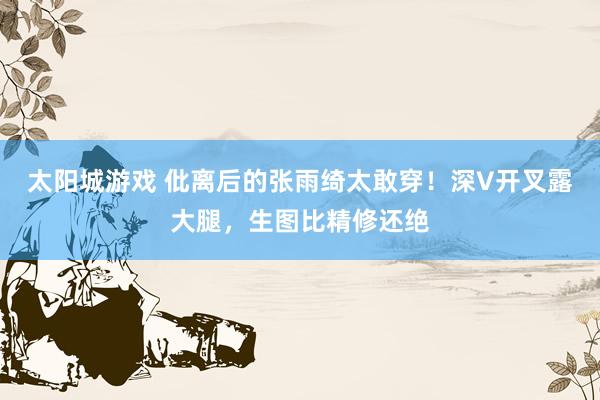 太阳城游戏 仳离后的张雨绮太敢穿！深V开叉露大腿，生图比精修还绝
