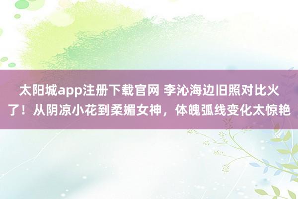 太阳城app注册下载官网 李沁海边旧照对比火了！从阴凉小花到柔媚女神，体魄弧线变化太惊艳