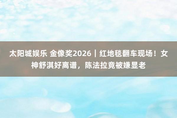 太阳城娱乐 金像奖2026｜红地毯翻车现场！女神舒淇好离谱，陈法拉竟被嫌显老