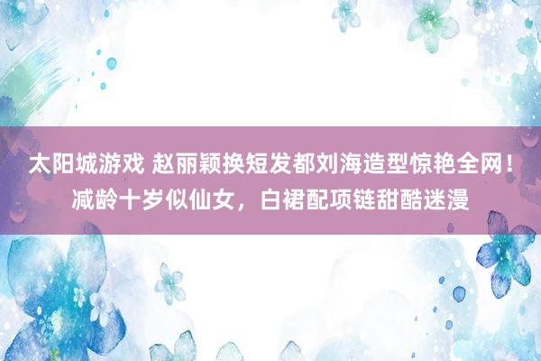 太阳城游戏 赵丽颖换短发都刘海造型惊艳全网！减龄十岁似仙女，白裙配项链甜酷迷漫