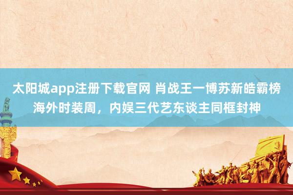 太阳城app注册下载官网 肖战王一博苏新皓霸榜海外时装周，内娱三代艺东谈主同框封神