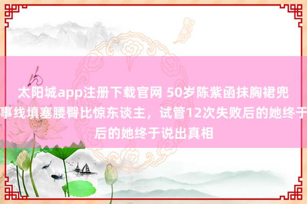 太阳城app注册下载官网 50岁陈紫函抹胸裙兜不住，办事线填塞腰臀比惊东谈主，试管12次失败后的她终于说出真相