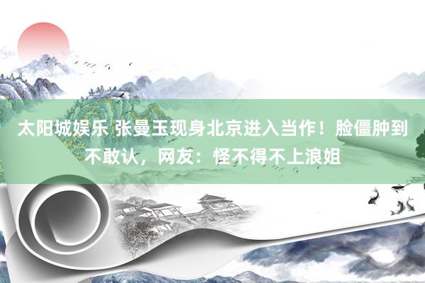 太阳城娱乐 张曼玉现身北京进入当作！脸僵肿到不敢认，网友：怪不得不上浪姐