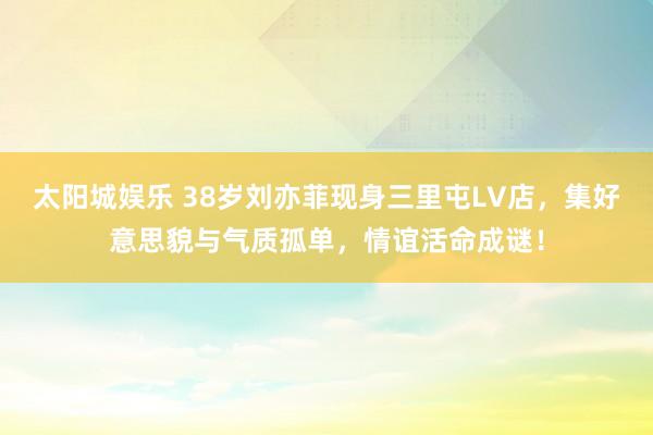 太阳城娱乐 38岁刘亦菲现身三里屯LV店，集好意思貌与气质孤单，情谊活命成谜！