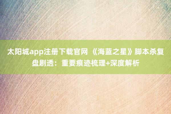 太阳城app注册下载官网 《海蓝之星》脚本杀复盘剧透：重要痕迹梳理+深度解析