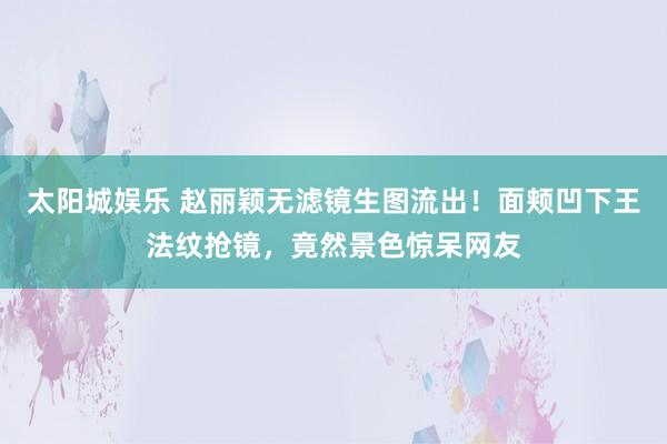 太阳城娱乐 赵丽颖无滤镜生图流出！面颊凹下王法纹抢镜，竟然景色惊呆网友