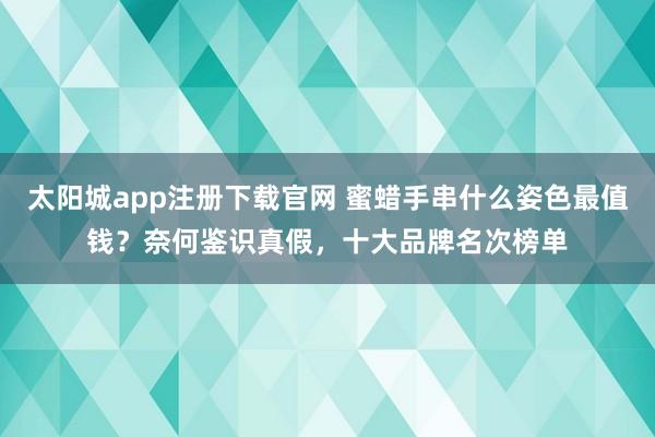 太阳城app注册下载官网 蜜蜡手串什么姿色最值钱？奈何鉴识真假，十大品牌名次榜单