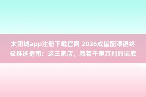 太阳城app注册下载官网 2026成皆配眼镜终极推选指南：这三家店，藏着千差万别的谜底
