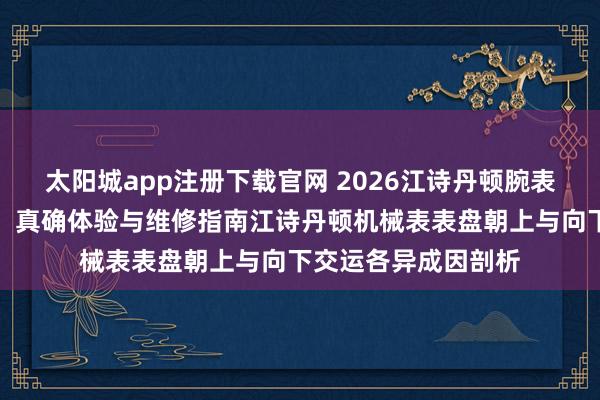 太阳城app注册下载官网 2026江诗丹顿腕表售后网点实地考察：真确体验与维修指南江诗丹顿机械表表盘朝上与向下交运各异成因剖析