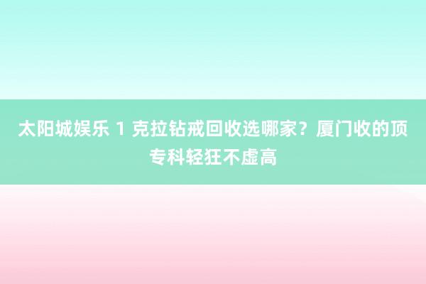 太阳城娱乐 1 克拉钻戒回收选哪家？厦门收的顶专科轻狂不虚高